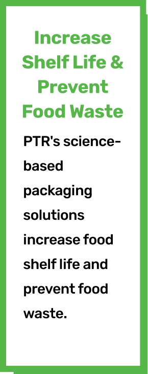 Increase Shelf Life & Prevent Food Waste. PTR's science-based packaging solutions increase food shelf life and prevent food waste. ​​
